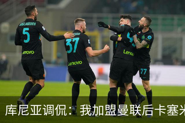 库尼亚调侃：我加盟曼联后卡塞米罗进球数提升，他应该去踢9号位