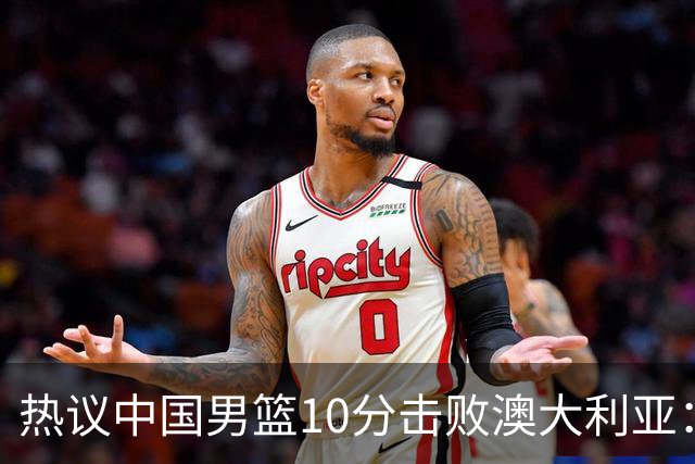 热议中国男篮10分击败澳大利亚：王俊杰崔永熙领衔锋线爆发引盛赞